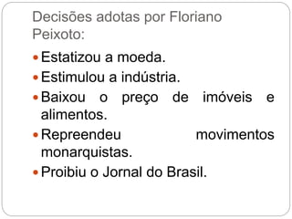 Decisões adotas por Floriano
Peixoto:
 Estatizou a moeda.
 Estimulou a indústria.
 Baixou o preço de imóveis e
alimentos.
 Repreendeu movimentos
monarquistas.
 Proibiu o Jornal do Brasil.
 