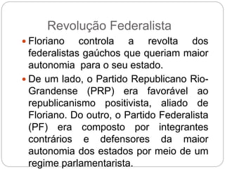 Revolução Federalista
 Floriano controla a revolta dos
federalistas gaúchos que queriam maior
autonomia para o seu estado.
 De um lado, o Partido Republicano Rio-
Grandense (PRP) era favorável ao
republicanismo positivista, aliado de
Floriano. Do outro, o Partido Federalista
(PF) era composto por integrantes
contrários e defensores da maior
autonomia dos estados por meio de um
regime parlamentarista.
 