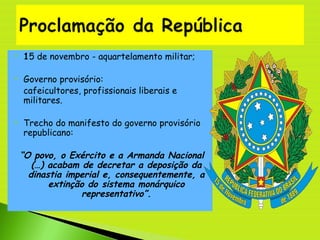  15 de novembro - aquartelamento militar;
 Governo provisório:
- cafeicultores, profissionais liberais e
militares.
 Trecho do manifesto do governo provisório
republicano:
“O povo, o Exército e a Armanda Nacional
(…) acabam de decretar a deposição da
dinastia imperial e, consequentemente, a
extinção do sistema monárquico
representativo”.
 
