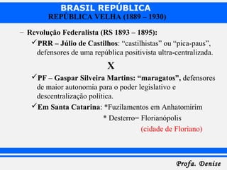 BRASIL REPÚBLICA
Profa. DeniseProfa. Denise
REPÚBLICA VELHA (1889 – 1930)
– Revolução Federalista (RS 1893 – 1895):
PRR – Júlio de Castilhos: “castilhistas” ou “pica-paus”,
defensores de uma república positivista ultra-centralizada.
X
PF – Gaspar Silveira Martins: “maragatos”, defensores
de maior autonomia para o poder legislativo e
descentralização política.
Em Santa Catarina: *Fuzilamentos em Anhatomirim
* Desterro= Florianópolis
(cidade de Floriano)
 