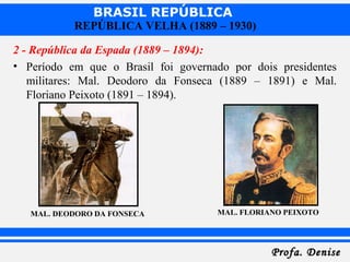 BRASIL REPÚBLICA
Profa. DeniseProfa. Denise
REPÚBLICA VELHA (1889 – 1930)
2 - República da Espada (1889 – 1894):
• Período em que o Brasil foi governado por dois presidentes
militares: Mal. Deodoro da Fonseca (1889 – 1891) e Mal.
Floriano Peixoto (1891 – 1894).
MAL. DEODORO DA FONSECA MAL. FLORIANO PEIXOTO
 