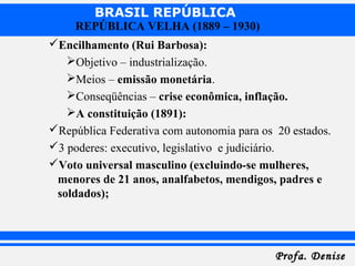 BRASIL REPÚBLICA
Profa. DeniseProfa. Denise
REPÚBLICA VELHA (1889 – 1930)
Encilhamento (Rui Barbosa):
Objetivo – industrialização.
Meios – emissão monetária.
Conseqüências – crise econômica, inflação.
A constituição (1891):
República Federativa com autonomia para os 20 estados.
3 poderes: executivo, legislativo e judiciário.
Voto universal masculino (excluindo-se mulheres,
menores de 21 anos, analfabetos, mendigos, padres e
soldados);
 