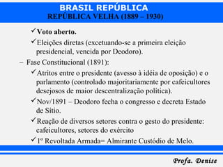 BRASIL REPÚBLICA
Profa. DeniseProfa. Denise
REPÚBLICA VELHA (1889 – 1930)
Voto aberto.
Eleições diretas (excetuando-se a primeira eleição
presidencial, vencida por Deodoro).
– Fase Constitucional (1891):
Atritos entre o presidente (avesso à idéia de oposição) e o
parlamento (controlado majoritariamente por cafeicultores
desejosos de maior descentralização política).
Nov/1891 – Deodoro fecha o congresso e decreta Estado
de Sítio.
Reação de diversos setores contra o gesto do presidente:
cafeicultores, setores do exército
1º Revoltada Armada= Almirante Custódio de Melo.
 