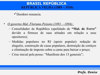 BRASIL REPÚBLICA
Profa. DeniseProfa. Denise
REPÚBLICA VELHA (1889 – 1930)
Deodoro renuncia.
• O governo Mal. Floriano Peixoto (1891 – 1894):
– Consolidador da República (apelidado de “Mal. de Ferro”
devido a firmeza de suas atitudes em relação a seus
opositores);
– Medidas populares no RJ (apoio popular): redução de
aluguéis, construção de casas populares, destruição de cortiços
e eliminação de imposto sobre a carne para baixar o preço;
– Crise inicial pela posse: “Manifesto dos 13 generais”;
 