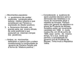→ Movimentos populares:                 → Considerando a ausência do
2. o jacobinismo (de caráter              apoio paulista (decisivo para a
   positivista, composta pelos            derrocada das rebeliões) e os
   setores médios urbanos e que           riscos de novamente atiçar a
   acreditavam ser Floriano a             rebeldia da Armada, Floriano
   expressão do ditador positivo);        optou por garantir as eleições e a
                                          posse de Prudente de Moraes.
3. o florianismo (formado, em             Acreditou poder ser novamente
   grande parte, por jovens oficiais      candidato em 1898. A morte
   de corte positivista e que             roubou-lhe, em 29 de junho de
   possuíam as mesmas crenças             1895, esse sonho. Ao mesmo
   dos jacobinos).                        tempo, foi a sua morte que
                                          permitiu a consolidação do
→ Ambos os movimentos                     governo civil de Prudente de
   defendiam a ruptura com a ordem        Moraes. Tinha início a República
   constitucional e a continuidade do     Velha.
    governo de Floriano Peixoto sob
   a forma da “ditadura positiva.”.
 