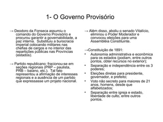 1- O Governo Provisório

→ Deodoro da Fonseca assumiu o              → Além disso, aboliu o senado Vitalício,
   comando do Governo Provisório e             eliminou o Poder Moderador e
   procurou garantir a governabilidade, a      convocou eleições para uma
   paz interna. Substituiu a burocracia        Assembléia Constituinte.
   imperial colocando militares nas
   chefias de cargos e no interior das
   repartições públicas nas Províncias      →Constituição de 1891:
   (estados).                               • Autonomia administrativa e econômica
                                              para os estados (podiam, entre outros
                                              pontos, obter recursos no exterior);
→ Partido republicano: fracionou-se em      • Separação e independência entre os 3
   seções regionais (PRP – paulista,
   PRB – baiano, etc.). Tal fato              poderes;
   representou a afirmação de interesses    • Eleições diretas para presidente,
   regionais e a ausência de um partido       governador, e prefeito;
   que expressasse um projeto nacional.     • Voto não secreto para maiores de 21
                                              anos, homens, desde que
                                              alfabetizados;
                                            • Separação entre igreja e estado,
                                              liberdade de culto, entre outros
                                              pontos.
 
