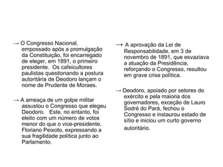 → O Congresso Nacional,               → A aprovação da Lei de
  empossado após a promulgação           Responsabilidade, em 3 de
  da Constituição, foi encarregado       novembro de 1891, que esvaziava
  de eleger, em 1891, o primeiro         a atuação da Presidência,
  presidente. Os cafeicultores           reforçando o Congresso, resultou
  paulistas questionando a postura       em grave crise política.
  autoritária de Deodoro lançam o
  nome de Prudente de Moraes.
                                      → Deodoro, apoiado por setores do
                                        exército e pela maioria dos
→ A ameaça de um golpe militar          governadores, exceção de Lauro
  assustou o Congresso que elegeu       Sodré do Pará, fechou o
  Deodoro. Este, no entanto, foi        Congresso e instaurou estado de
  eleito com um número de votos         sítio e iniciou um curto governo
  menor do que o vice-presidente,
  Floriano Peixoto, expressando a       autoritário.
  sua fragilidade política junto ao
  Parlamento.
 