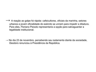 → A reação ao golpe foi rápida: cafeicultores, oficiais da marinha, setores
   urbanos e jovem oficialidade do exército se uniram para impedir a ditadura.
   Para eles, Floriano Peixoto representaria a opção para salvaguardar a
   legalidade institucional.



→ No dia 23 de novembro, percebendo seu isolamento diante da sociedade,
  Deodoro renunciou à Presidência da República.
 