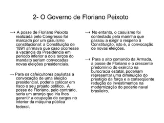 2- O Governo de Floriano Peixoto

→ A posse de Floriano Peixoto          → No entanto, o casuísmo foi
   realizada pelo Congresso foi           contestado pela marinha que
   marcada por um casuísmo                passou a exigir o respeito à
   constitucional: a Constituição de      Constituição, isto é, a convocação
   1891 afirmava que caso ocorresse       de novas eleições.
   à vacância da Presidência em
   período inferior a dois terços do
   mandato seriam convocadas           → Para o alto comando da Armada,
   novas eleições presidenciais.          a posse de Floriano e o crescente
                                          predomínio do exército na
                                          burocracia estatal, poderiam
→ Para os cafeicultores paulistas a       representar uma diminuição do
  convocação de uma eleição               prestígio da força e a conseqüente
  presidencial, poderia colocar em        redução de investimentos na
  risco o seu projeto político. A         modernização do poderio naval
  posse de Floriano, pelo contrário,      brasileiro.
  seria um arranjo que iria lhes
  garantir a ocupação de cargos no
  interior da máquina pública
  federal.
 