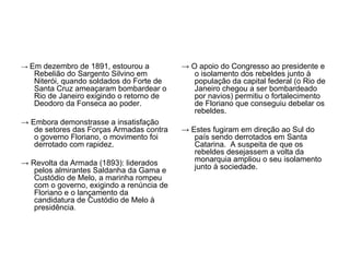 → Em dezembro de 1891, estourou a          → O apoio do Congresso ao presidente e
   Rebelião do Sargento Silvino em            o isolamento dos rebeldes junto à
   Niterói, quando soldados do Forte de       população da capital federal (o Rio de
   Santa Cruz ameaçaram bombardear o          Janeiro chegou a ser bombardeado
   Rio de Janeiro exigindo o retorno de       por navios) permitiu o fortalecimento
   Deodoro da Fonseca ao poder.               de Floriano que conseguiu debelar os
                                              rebeldes.
→ Embora demonstrasse a insatisfação
   de setores das Forças Armadas contra    → Estes fugiram em direção ao Sul do
   o governo Floriano, o movimento foi        país sendo derrotados em Santa
   derrotado com rapidez.                     Catarina. A suspeita de que os
                                              rebeldes desejassem a volta da
→ Revolta da Armada (1893): liderados         monarquia ampliou o seu isolamento
   pelos almirantes Saldanha da Gama e        junto à sociedade.
   Custódio de Melo, a marinha rompeu
   com o governo, exigindo a renúncia de
   Floriano e o lançamento da
   candidatura de Custódio de Melo à
   presidência.
 