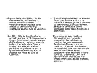 →Revolta Federalista (1893): no Rio         → Após violentos combates, os rebeldes
  Grande do Sul, os membros do                foram para Santa Catarina e se
  Partido Federalista foram                   juntaram à Armada, já sob o comando
  violentamente perseguidos pelos             do almirante Eduardo Wandenkolk.
  aliados da principal liderança              Entretanto terminaram sendo
  oligárquica gaúcha, Júlio de Castilhos.     derrotados pelas tropas florianistas e
                                              castilhistas.

→Em 1891, Júlio de Castilhos havia          → Derrotadas as duas rebeliões,
  apoiado a posse de Floriano - embora         Floriano iniciou a discussão
  tivesse ficado neutro durante o golpe        sucessória. Os cafeicultores
  de Deodoro – e com isso conseguiu            paulistas lançaram o nome de
  isolar o líder federalista, Silveira         Prudente de Moraes como seu
  Martins. Os federalistas eram                candidato. Buscando ampliar sua
  partidários do parlamentarismo e             representatividade, transformaram o
  questionavam a concentração de               PRP em PRF (de federal) e
  poderes nas mãos de Júlio de                 colocaram o gen. Francisco Glicério
  Castilhos.                                   como seu presidente. Com isso
                                               apostavam em um discurso mais
                                               amplo e menos ligado aos interesses
                                               paulistas.
 