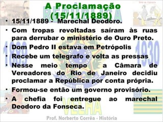 A Proclamação
            (15/11/1889)
• 15/11/1889 - Marechal Deodoro.
• Com tropas revoltadas saíram às ruas
  para derrubar o ministério de Ouro Preto.
• Dom Pedro II estava em Petrópolis
• Recebe um telegrafo e volta as pressas
• Nesse meio tempo          a Câmara de
  Vereadores do Rio de Janeiro decidiu
  proclamar a República por conta própria.
• Formou-se então um governo provisório.
• A chefia foi entregue ao marechal
  Deodoro da Fonseca.
 