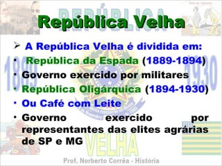 República Velha
 A República Velha é dividida em:
• República da Espada (1889-1894)
• Governo exercido por militares
• República Oligárquica (1894-1930)
• Ou Café com Leite
• Governo        exercido        por
  representantes das elites agrárias
  de SP e MG
 