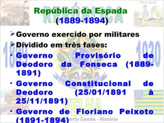 República da Espada
         (1889-1894)
 Governo exercido por militares
 Dividido em três fases:
• Governo        Provisório      de
  Deodoro da Fonseca (1889-
  1891)
• Governo     Constitucional     de
  Deodoro        (25/01/1891      à
  25/11/1891)
• Governo de Floriano Peixoto
  (1891-1894)
 