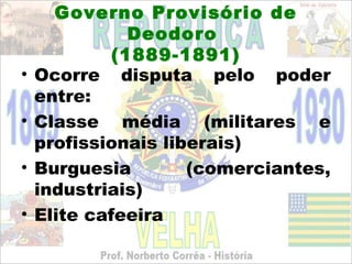 Governo Provisório de
               Deodoro
             (1889-1891)
•   Ocorre disputa pelo poder
    entre:
•   Classe média (militares e
    profissionais liberais)
•   Burguesia        (comerciantes,
    industriais)
•   Elite cafeeira
 
