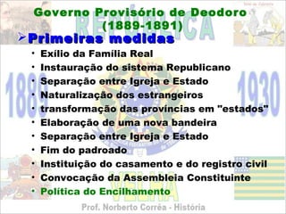 Governo Provisório de Deodoro
          (1889-1891)
 Primeiras medidas
 •   Exílio da Família Real
 •   Instauração do sistema Republicano
 •   Separação entre Igreja e Estado
 •   Naturalização dos estrangeiros
 •   transformação das províncias em "estados"
 •   Elaboração de uma nova bandeira
 •   Separação entre Igreja e Estado
 •   Fim do padroado
 •   Instituição do casamento e do registro civil
 •   Convocação da Assembleia Constituinte
 •   Política do Encilhamento
 
