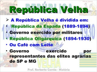 República Velha
 A República Velha é dividida em:
• República da Espada (1889-1894)
• Governo exercido por militares
• República Oligárquica (1894-1930)
• Ou Café com Leite
• Governo        exercido        por
  representantes das elites agrárias
  de SP e MG
 