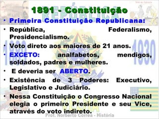 1891 - Constituição
• Primeira Constituição Republicana:
• República,                   Federalismo,
  Presidencialismo.
• Voto direto aos maiores de 21 anos.
• EXCETO:        analfabetos,    mendigos,
  soldados, padres e mulheres.
• E deveria ser ABERTO.
• Existência de 3 Poderes: Executivo,
  Legislativo e Judiciário.
• Nessa Constituição o Congresso Nacional
  elegia o primeiro Presidente e seu Vice,
  através do voto indireto.
 