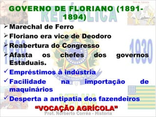 GOVERNO DE FLORIANO (1891-
          1894)
 Marechal de Ferro
 Floriano era vice de Deodoro
 Reabertura do Congresso
 Afasta   os    chefes   dos   governos
  Estaduais.
 Empréstimos à indústria
 Facilidade     na     importação     de
  maquinários
 Desperta a antipatia dos fazendeiros
         “VOCAÇÃO AGRÍCOLA”
 