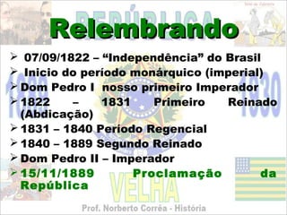 Relembrando
 07/09/1822 – “Independência” do Brasil
 Inicio do período monárquico (imperial)
 Dom Pedro I nosso primeiro Imperador
 1822    –    1831    Primeiro   Reinado
  (Abdicação)
 1831 – 1840 Período Regencial
 1840 – 1889 Segundo Reinado
 Dom Pedro II – Imperador
 15/11/1889        Proclamação         da
  República
 