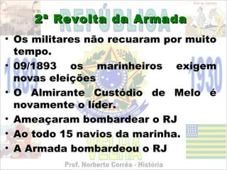 2ª Revolta da Armada
• Os militares não recuaram por muito
  tempo.
• 09/1893 os marinheiros exigem
  novas eleições
• O Almirante Custódio de Melo é
  novamente o líder.
• Ameaçaram bombardear o RJ
• Ao todo 15 navios da marinha.
• A Armada bombardeou o RJ
 