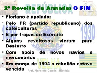 2ª Revolta da Armada: O FIM
• Floriano é apoiado:
• Pelo PR (partido republicano) dos
  cafeicultores
• E por tropas do Exército
• Alguns    revoltosos   vieram para
  Desterro
• Com apoio de novos navios e
  mercenários
• Em março de 1894 a rebelião estava
  vencida
 