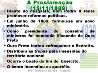 A Proclamação
            (15/11/1889)
 Diante do desgaste, Dom Pedro II tenta
  promover reformas políticas.
 Em junho de 1889, formou-se um novo
  ministério.
 Como      presidente   do   conselho   de
  ministros foi nomeado Visconde de Ouro
  Preto
 Ouro Preto tentou enfraquecer o Exército.
 Distribuiu as tropas pela imensidão do
  território nacional
• Ocorre o boato do fim do Exército.
• O boato incendiou os quartéis.
 