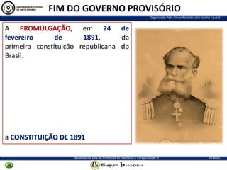 FIM DO GOVERNO PROVISÓRIO
Organizado Pelo Aluno Ricardo Julio Jatahy Laub Jr.

A PROMULGAÇÃO, em 24 de
fevereiro
de
1891,
da
primeira constituição republicana do
Brasil.

a CONSTITUIÇÃO DE 1891
Baseado na aula do Professor Dr. Renilson – Estágio Super II

2013/01

 