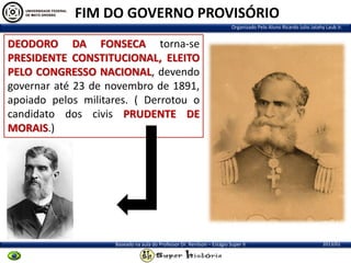 FIM DO GOVERNO PROVISÓRIO
Organizado Pelo Aluno Ricardo Julio Jatahy Laub Jr.

DEODORO DA FONSECA torna-se
PRESIDENTE CONSTITUCIONAL, ELEITO
PELO CONGRESSO NACIONAL, devendo
governar até 23 de novembro de 1891,
apoiado pelos militares. ( Derrotou o
candidato dos civis PRUDENTE DE
MORAIS.)

Baseado na aula do Professor Dr. Renilson – Estágio Super II

2013/01

 