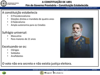 A CONSTITUIÇÃO DE 1891
Fim do Governo Provisório – Constituição Estabelecida
Organizado Pelo Aluno Ricardo Julio Jatahy Laub Jr.

A constituição estabelecia
•
•
•
•

O Presidencialismo
Eleições diretas e mandato de quatro anos
O federalismo
Ampla autonomia para os Estados

Sufrágio universal:
•
•

Masculino
Para maiores de 21 anos

Excetuando-se os:
•
•
•

Clérigos
Soldados
Analfabetos

O voto não era secreto e não existia justiça eleitora.
Baseado na aula do Professor Dr. Renilson – Estágio Super II

2013/01

 