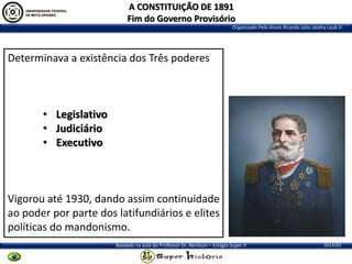 A CONSTITUIÇÃO DE 1891
Fim do Governo Provisório
Organizado Pelo Aluno Ricardo Julio Jatahy Laub Jr.

Determinava a existência dos Três poderes

• Legislativo
• Judiciário
• Executivo

Vigorou até 1930, dando assim continuidade
ao poder por parte dos latifundiários e elites
políticas do mandonismo.
Baseado na aula do Professor Dr. Renilson – Estágio Super II

2013/01

 