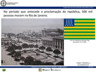 Organizado Pelo Aluno Ricardo Julio Jatahy Laub Jr.

No período que antecede a proclamação da república, 500 mil
pessoas moram no Rio de Janeiro.

The First Republican Brazilian Flag,
November 15-19, 1889.

Origem: Wikipédia, a
enciclopédia livre.
Baseado na aula do Professor Dr. Renilson – Estágio Super II

2013/01

 