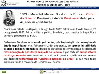 OS PRESIDENTES DO PERÍODO 1889-1930 FORAM:
República da Espada 1891 - 1894
Organizado Pelo Aluno Ricardo Julio Jatahy Laub Jr.

1889 - Marechal Manuel Deodoro da Fonseca. Chefe
do Governo Provisório e depois Presidente eleito pela
Assembleia constituinte.
Nascido na cidade de Alagoas, 5 de agosto de 1827, falecido no Rio de Janeiro, 23
de agosto de 1892. Foi um militar e político brasileiro, proclamador da República e
primeiro presidente do Brasil.
O Governo Deodoro foi marcado pelo esforço da implantação de um regime de
Estado Republicano, mas foi caracterizado, entretanto, por grande instabilidade
política e também econômica, devido às tentativas de centralização do poder, da
movimentação de opositores da queda do Império, e por parte de outros setores
das Forças Armadas descontentes com a situação política republicana. A crise teve
seu ápice no fechamento do "Congresso Nacional do Brasil", o que mais tarde
acabou levando à renúncia de Deodoro da Fonseca.
Baseado na aula do Professor Dr. Renilson – Estágio Super II

2013/01

 