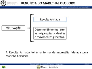 RENUNCIA DO MARECHAL DEODORO
Organizado Pelo Aluno Ricardo Julio Jatahy Laub Jr.

Revolta Armada
MOTIVAÇÃO

Desentendimentos com
as oligarquias cafeeiras
e movimentos grevistas.

A Revolta Armada foi uma forma de represália liderada pela
Marinha brasileira.
Baseado na aula do Professor Dr. Renilson – Estágio Super II

2013/01

 