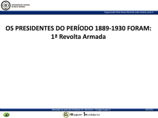Organizado Pelo Aluno Ricardo Julio Jatahy Laub Jr.

OS PRESIDENTES DO PERÍODO 1889-1930 FORAM:
1ª Revolta Armada

Baseado na aula do Professor Dr. Renilson – Estágio Super II

2013/01

 