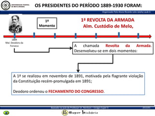 OS PRESIDENTES DO PERÍODO 1889-1930 FORAM:
Organizado Pelo Aluno Ricardo Julio Jatahy Laub Jr.

1º
Momento

1889
Mal. Deodoro da
Fonseca

1ª REVOLTA DA ARMADA
Alm. Custódio de Melo,

A chamada
Revolta da Armada.
Desenvolveu-se em dois momentos:

A 1ª se realizou em novembro de 1891, motivada pela flagrante violação
da Constituição recém-promulgada em 1891;
Deodoro ordenou o FECHAMENTO DO CONGRESSO.

Baseado na aula do Professor Dr. Renilson – Estágio Super II

2013/01

 