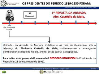 OS PRESIDENTES DO PERÍODO 1889-1930 FORAM:
Organizado Pelo Aluno Ricardo Julio Jatahy Laub Jr.

1º
Momento

1ª REVOLTA DA ARMADA
Alm. Custódio de Melo,

1889
Mal. Deodoro da
Fonseca

Unidades da Armada da Marinha instalam-se na baía de Guanabara, sob a
liderança do Almirante Custódio de Melo, sublevaram-se e ameaçaram
bombardear a cidade do Rio de Janeiro, então capital da República.
Para evitar uma guerra civil, o marechal
República (23 de novembro de 1891).
Baseado na aula do Professor Dr. Renilson – Estágio Super II

à Presidência da

2013/01

 