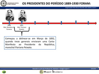 OS PRESIDENTES DO PERÍODO 1889-1930 FORAM:
Organizado Pelo Aluno Ricardo Julio Jatahy Laub Jr.

1889
Mal. Deodoro da
Fonseca

1891
Mal. Floriano
Peixoto

Começou a delinear-se em Março de 1892,
quando treze generais enviaram uma CartaManifesto ao Presidente da República,
marechal Floriano Peixoto.

Baseado na aula do Professor Dr. Renilson – Estágio Super II

2013/01

 