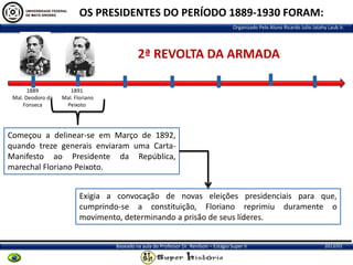 OS PRESIDENTES DO PERÍODO 1889-1930 FORAM:
Organizado Pelo Aluno Ricardo Julio Jatahy Laub Jr.

2ª REVOLTA DA ARMADA
1889
Mal. Deodoro da
Fonseca

1891
Mal. Floriano
Peixoto

Começou a delinear-se em Março de 1892,
quando treze generais enviaram uma CartaManifesto ao Presidente da República,
marechal Floriano Peixoto.
Exigia a convocação de novas eleições presidenciais para que,
cumprindo-se a constituição, Floriano reprimiu duramente o
movimento, determinando a prisão de seus líderes.
Baseado na aula do Professor Dr. Renilson – Estágio Super II

2013/01

 