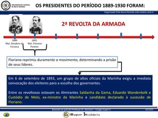 OS PRESIDENTES DO PERÍODO 1889-1930 FORAM:
Organizado Pelo Aluno Ricardo Julio Jatahy Laub Jr.

2ª REVOLTA DA ARMADA
1889
Mal. Deodoro da
Fonseca

1891
Mal. Floriano
Peixoto

Floriano reprimiu duramente o movimento, determinando a prisão
de seus líderes.

Em 6 de setembro de 1893, um grupo de altos oficiais da Marinha exigiu a imediata
convocação dos eleitores para a escolha dos governantes.
Entre os revoltosos estavam os Almirantes Saldanha da Gama, Eduardo Wandenkolk e
Custódio de Melo, ex-ministro da Marinha e candidato declarado à sucessão de
Floriano.
Baseado na aula do Professor Dr. Renilson – Estágio Super II

2013/01

 