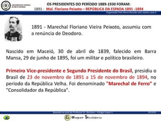 OS PRESIDENTES DO PERÍODO 1889-1930 FORAM:
1891 - Mal. Floriano Peixoto – REPÚBLICA DA ESPADA 1891 -1894
Organizado Pelo Aluno Ricardo Julio Jatahy Laub Jr.

1891 - Marechal Floriano Vieira Peixoto, assumiu com
a renúncia de Deodoro.
Nascido em Maceió, 30 de abril de 1839, falecido em Barra
Mansa, 29 de junho de 1895, foi um militar e político brasileiro.

Primeiro Vice-presidente e Segundo Presidente do Brasil, presidiu o
Brasil de 23 de novembro de 1891 a 15 de novembro de 1894, no
período da República Velha. Foi denominado "Marechal de Ferro” e
"Consolidador da República".

Baseado na aula do Professor Dr. Renilson – Estágio Super II

2013/01

 