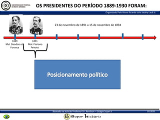 OS PRESIDENTES DO PERÍODO 1889-1930 FORAM:
Organizado Pelo Aluno Ricardo Julio Jatahy Laub Jr.

23 de novembro de 1891 a 15 de novembro de 1894

1889
Mal. Deodoro da
Fonseca

1891
Mal. Floriano
Peixoto

Baseado na aula do Professor Dr. Renilson – Estágio Super II

2013/01

 