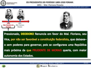 OS PRESIDENTES DO PERÍODO 1889-1930 FORAM:
1891 - Mal. Floriano Peixoto
Organizado Pelo Aluno Ricardo Julio Jatahy Laub Jr.

1891
Mal. Floriano
Peixoto

Baseado na aula do Professor Dr. Renilson – Estágio Super II

2013/01

 