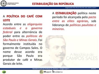 ESTABILIZAÇÃO DA REPÚBLICA
Organizado Pelo Aluno Ricardo Julio Jatahy Laub Jr.

A POLÍTICA DO CAFÉ COM
LEITE
Acordo entre as oligarquias
estaduais e o governo
federal para alternância de
poder entre os políticos de
São Paulo e Minas Gerais. Foi
formalmente instituída no
governo de Campos Sales. O
nome desse acordo era
porque São Paulo era
produtor de café e Minas
Gerais de leite.

A ESTABILIZAÇÃO política neste
período foi alcançada pelo pacto
entre as elites agrárias, sob
liderança de políticos paulistas e
mineiros.

Baseado na aula do Professor Dr. Renilson – Estágio Super II

2013/01

 