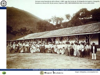 Escravos numa fazenda de café no Brasil, c.1885. Lago, Bia Corrêa do. Os fotógrafos do Império: a fotografia
brasileira no Século XIX. Rio de Janeiro: Capivara, 2005. ISBN 858906316X, Marc Ferrez (1843-1923)

Organizado Pelo Aluno Ricardo Julio Jatahy Laub Jr.

Baseado na aula do Professor Dr. Renilson – Estágio Super II

2013/01
Origem: Wikipédia, a enciclopédia livre.

 