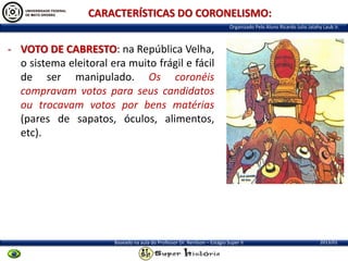 CARACTERÍSTICAS DO CORONELISMO:
Organizado Pelo Aluno Ricardo Julio Jatahy Laub Jr.

- VOTO DE CABRESTO: na República Velha,
o sistema eleitoral era muito frágil e fácil
de ser manipulado. Os coronéis
compravam votos para seus candidatos
ou trocavam votos por bens matérias
(pares de sapatos, óculos, alimentos,
etc).

Baseado na aula do Professor Dr. Renilson – Estágio Super II

2013/01

 