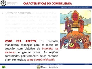 CARACTERÍSTICAS DO CORONELISMO:
Organizado Pelo Aluno Ricardo Julio Jatahy Laub Jr.

- VOTO DE CABRESTO: na República Velha,
o sistema eleitoral era muito frágil e fácil
de ser manipulado. Os coronéis
compravam votos para seus candidatos
ou trocavam votos por bens matérias
(pares de sapatos, óculos, alimentos,
etc).
VOTO ERA ABERTO, os coronéis
mandavam capangas para os locais de
votação, com objetivo de intimidar os
eleitores e ganhar votos. As regiões
controladas politicamente pelos coronéis
eram conhecidas como currais eleitorais.
Baseado na aula do Professor Dr. Renilson – Estágio Super II

2013/01

 