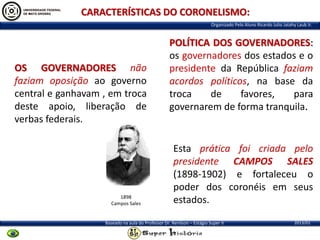 CARACTERÍSTICAS DO CORONELISMO:
Organizado Pelo Aluno Ricardo Julio Jatahy Laub Jr.

OS GOVERNADORES não
faziam oposição ao governo
central e ganhavam , em troca
deste apoio, liberação de
verbas federais.

1898
Campos Sales

POLÍTICA DOS GOVERNADORES:
os governadores dos estados e o
presidente da República faziam
acordos políticos, na base da
troca
de
favores,
para
governarem de forma tranquila.

Esta prática foi criada pelo
presidente CAMPOS SALES
(1898-1902) e fortaleceu o
poder dos coronéis em seus
estados.

Baseado na aula do Professor Dr. Renilson – Estágio Super II

2013/01

 