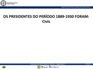 Organizado Pelo Aluno Ricardo Julio Jatahy Laub Jr.

OS PRESIDENTES DO PERÍODO 1889-1930 FORAM:
Civis

Baseado na aula do Professor Dr. Renilson – Estágio Super II

2013/01

 