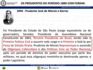 OS PRESIDENTES DO PERÍODO 1889-1930 FORAM:
Organizado Pelo Aluno Ricardo Julio Jatahy Laub Jr.

1894 - Prudente José de Morais e Barros
Nascido em Itu, 4 de outubro de 1841 — falecido em
Piracicaba, 3 ou 13 de dezembro de 1902, foi um
advogado e político brasileiro.
Foi Presidente do Estado de São Paulo (cargo equivalente ao de
governador), Senador, Presidente da Assembleia Nacional
Constituinte de 1891, Terceiro Presidente do Brasil, tendo sido o
Primeiro Político Civil a assumir este cargo e o Primeiro a fazê-lo por
Força de Eleição Direta. Prudente de Morais Representava a ascensão
da Oligarquia Cafeicultora e dos Políticos Civis ao Poder Nacional,
após um período de domínio do poder executivo por parte dos
militares, no qual essa oligarquia mantinha-se dominando apenas o
poder Legislativo.
Baseado na aula do Professor Dr. Renilson – Estágio Super II

2013/01

 